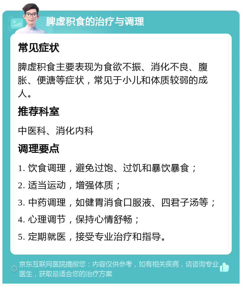 脾虚积食的治疗与调理 常见症状 脾虚积食主要表现为食欲不振、消化不良、腹胀、便溏等症状，常见于小儿和体质较弱的成人。 推荐科室 中医科、消化内科 调理要点 1. 饮食调理，避免过饱、过饥和暴饮暴食； 2. 适当运动，增强体质； 3. 中药调理，如健胃消食口服液、四君子汤等； 4. 心理调节，保持心情舒畅； 5. 定期就医，接受专业治疗和指导。