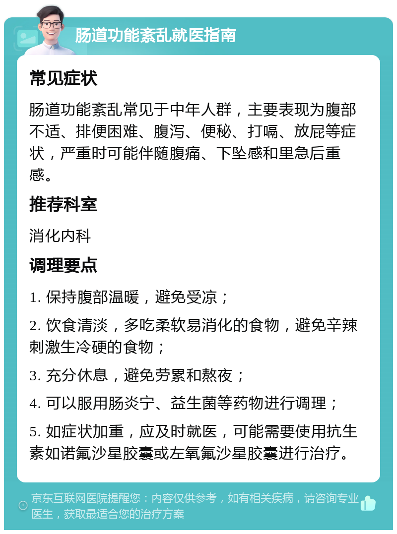 肠道功能紊乱就医指南 常见症状 肠道功能紊乱常见于中年人群，主要表现为腹部不适、排便困难、腹泻、便秘、打嗝、放屁等症状，严重时可能伴随腹痛、下坠感和里急后重感。 推荐科室 消化内科 调理要点 1. 保持腹部温暖，避免受凉； 2. 饮食清淡，多吃柔软易消化的食物，避免辛辣刺激生冷硬的食物； 3. 充分休息，避免劳累和熬夜； 4. 可以服用肠炎宁、益生菌等药物进行调理； 5. 如症状加重，应及时就医，可能需要使用抗生素如诺氟沙星胶囊或左氧氟沙星胶囊进行治疗。