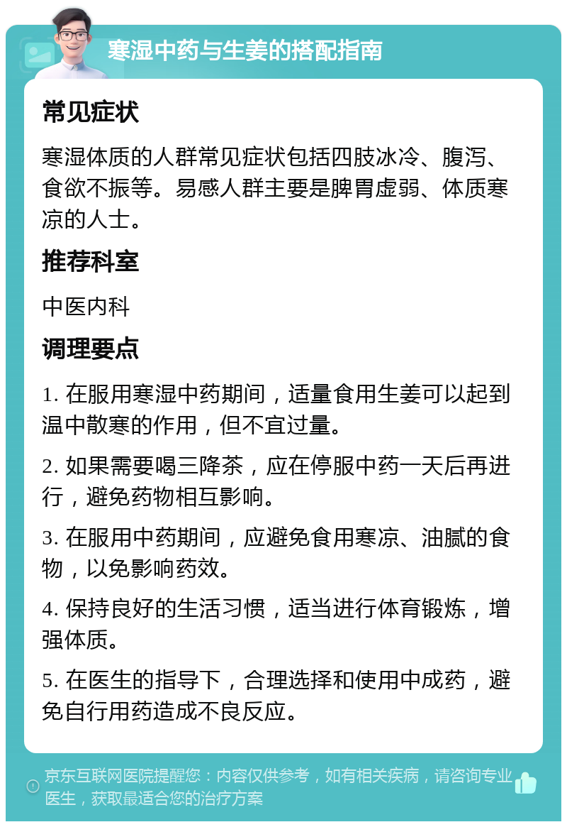 寒湿中药与生姜的搭配指南 常见症状 寒湿体质的人群常见症状包括四肢冰冷、腹泻、食欲不振等。易感人群主要是脾胃虚弱、体质寒凉的人士。 推荐科室 中医内科 调理要点 1. 在服用寒湿中药期间，适量食用生姜可以起到温中散寒的作用，但不宜过量。 2. 如果需要喝三降茶，应在停服中药一天后再进行，避免药物相互影响。 3. 在服用中药期间，应避免食用寒凉、油腻的食物，以免影响药效。 4. 保持良好的生活习惯，适当进行体育锻炼，增强体质。 5. 在医生的指导下，合理选择和使用中成药，避免自行用药造成不良反应。