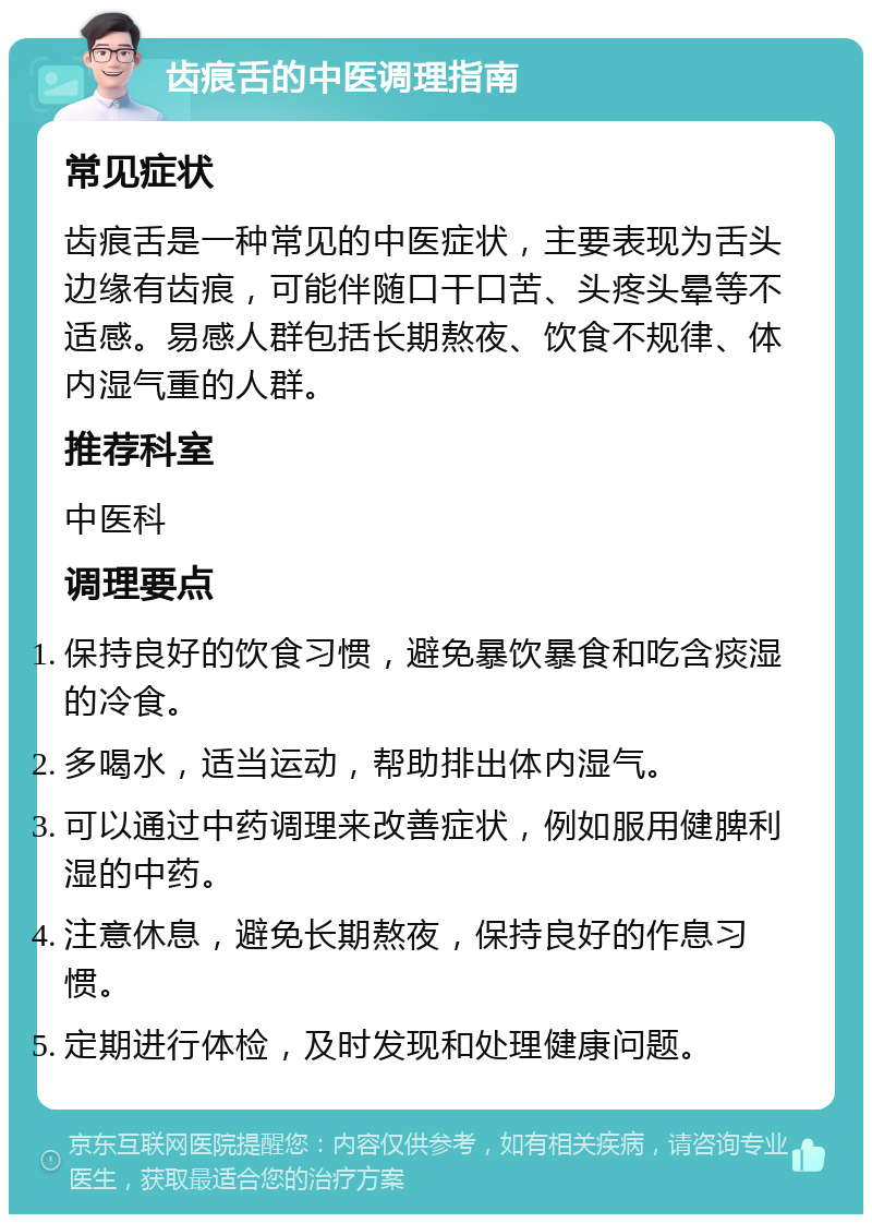 齿痕舌的中医调理指南 常见症状 齿痕舌是一种常见的中医症状，主要表现为舌头边缘有齿痕，可能伴随口干口苦、头疼头晕等不适感。易感人群包括长期熬夜、饮食不规律、体内湿气重的人群。 推荐科室 中医科 调理要点 保持良好的饮食习惯，避免暴饮暴食和吃含痰湿的冷食。 多喝水，适当运动，帮助排出体内湿气。 可以通过中药调理来改善症状，例如服用健脾利湿的中药。 注意休息，避免长期熬夜，保持良好的作息习惯。 定期进行体检，及时发现和处理健康问题。