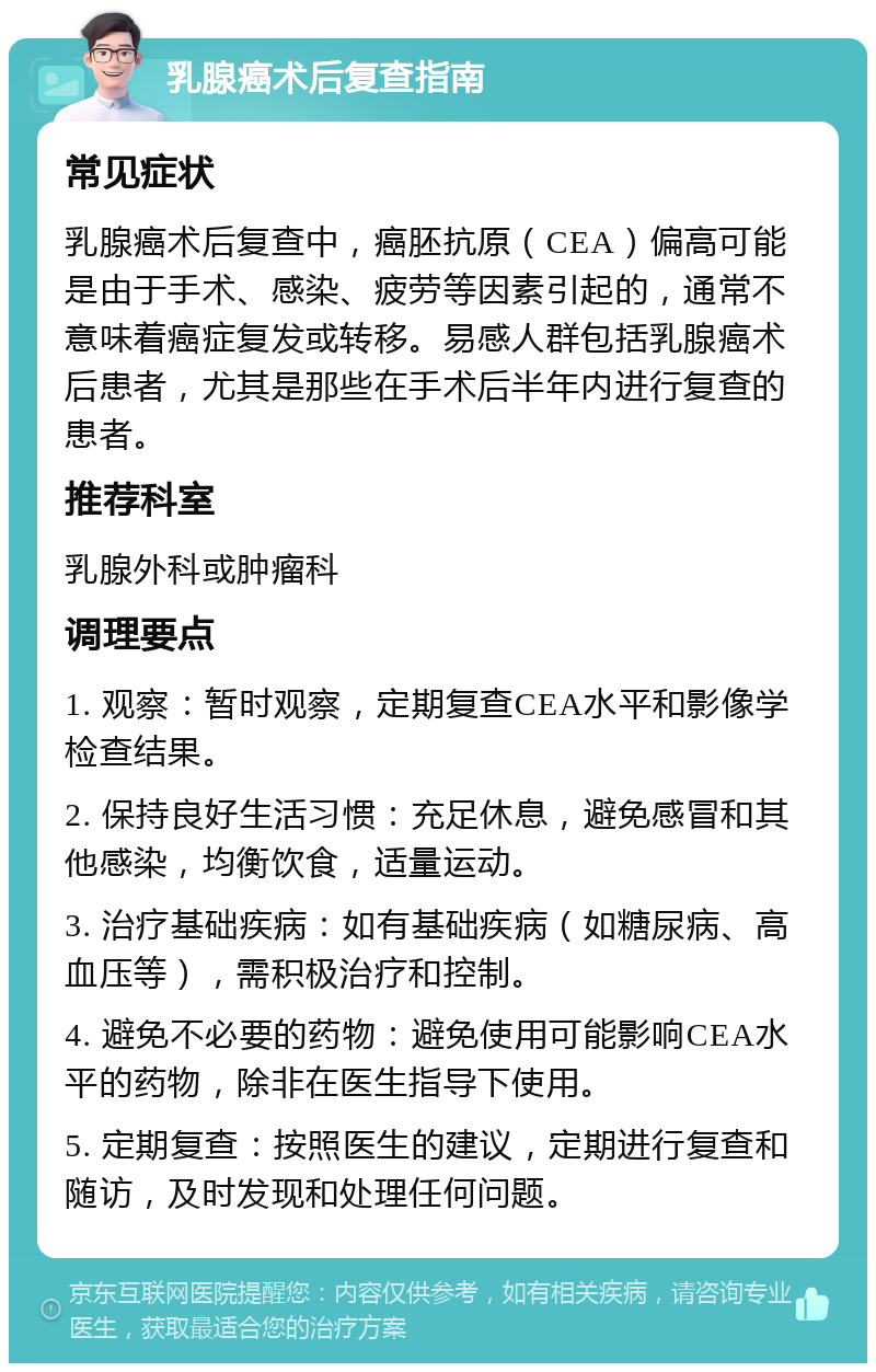 乳腺癌术后复查指南 常见症状 乳腺癌术后复查中，癌胚抗原（CEA）偏高可能是由于手术、感染、疲劳等因素引起的，通常不意味着癌症复发或转移。易感人群包括乳腺癌术后患者，尤其是那些在手术后半年内进行复查的患者。 推荐科室 乳腺外科或肿瘤科 调理要点 1. 观察：暂时观察，定期复查CEA水平和影像学检查结果。 2. 保持良好生活习惯：充足休息，避免感冒和其他感染，均衡饮食，适量运动。 3. 治疗基础疾病：如有基础疾病（如糖尿病、高血压等），需积极治疗和控制。 4. 避免不必要的药物：避免使用可能影响CEA水平的药物，除非在医生指导下使用。 5. 定期复查：按照医生的建议，定期进行复查和随访，及时发现和处理任何问题。