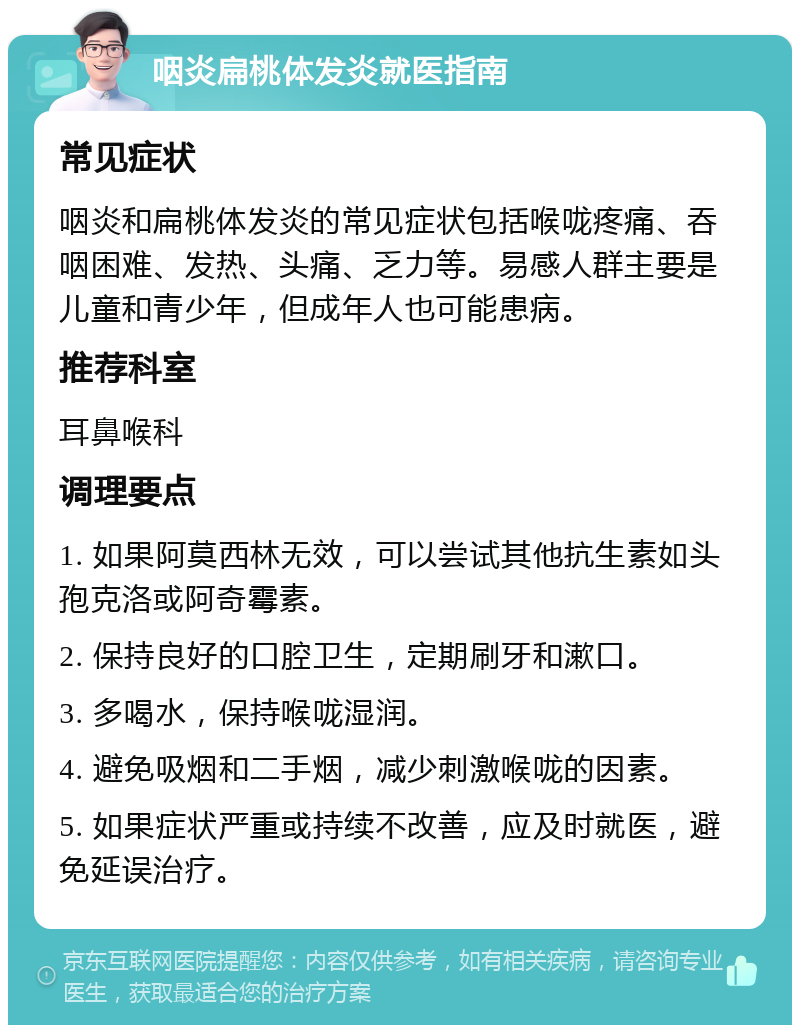 咽炎扁桃体发炎就医指南 常见症状 咽炎和扁桃体发炎的常见症状包括喉咙疼痛、吞咽困难、发热、头痛、乏力等。易感人群主要是儿童和青少年，但成年人也可能患病。 推荐科室 耳鼻喉科 调理要点 1. 如果阿莫西林无效，可以尝试其他抗生素如头孢克洛或阿奇霉素。 2. 保持良好的口腔卫生，定期刷牙和漱口。 3. 多喝水，保持喉咙湿润。 4. 避免吸烟和二手烟，减少刺激喉咙的因素。 5. 如果症状严重或持续不改善，应及时就医，避免延误治疗。