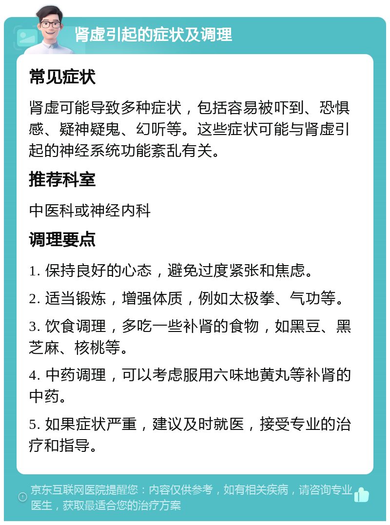 肾虚引起的症状及调理 常见症状 肾虚可能导致多种症状，包括容易被吓到、恐惧感、疑神疑鬼、幻听等。这些症状可能与肾虚引起的神经系统功能紊乱有关。 推荐科室 中医科或神经内科 调理要点 1. 保持良好的心态，避免过度紧张和焦虑。 2. 适当锻炼，增强体质，例如太极拳、气功等。 3. 饮食调理，多吃一些补肾的食物，如黑豆、黑芝麻、核桃等。 4. 中药调理，可以考虑服用六味地黄丸等补肾的中药。 5. 如果症状严重，建议及时就医，接受专业的治疗和指导。