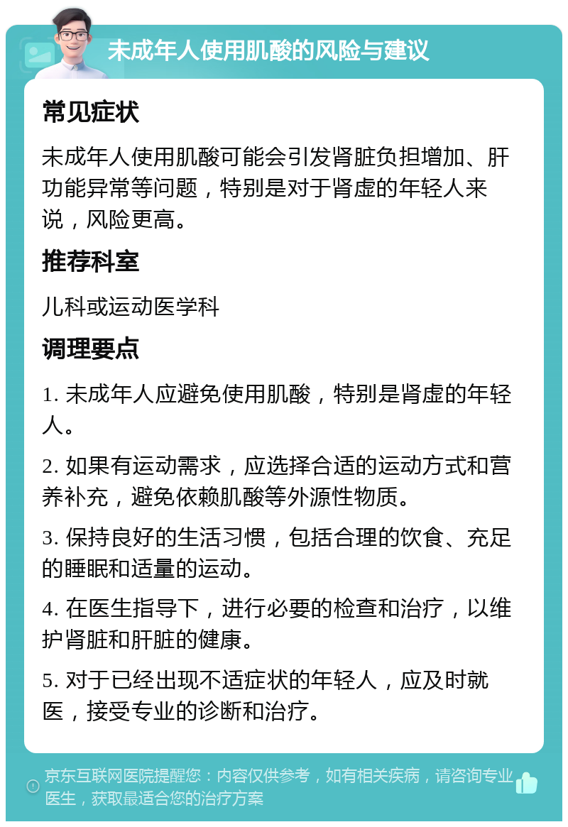 未成年人使用肌酸的风险与建议 常见症状 未成年人使用肌酸可能会引发肾脏负担增加、肝功能异常等问题，特别是对于肾虚的年轻人来说，风险更高。 推荐科室 儿科或运动医学科 调理要点 1. 未成年人应避免使用肌酸，特别是肾虚的年轻人。 2. 如果有运动需求，应选择合适的运动方式和营养补充，避免依赖肌酸等外源性物质。 3. 保持良好的生活习惯，包括合理的饮食、充足的睡眠和适量的运动。 4. 在医生指导下，进行必要的检查和治疗，以维护肾脏和肝脏的健康。 5. 对于已经出现不适症状的年轻人，应及时就医，接受专业的诊断和治疗。