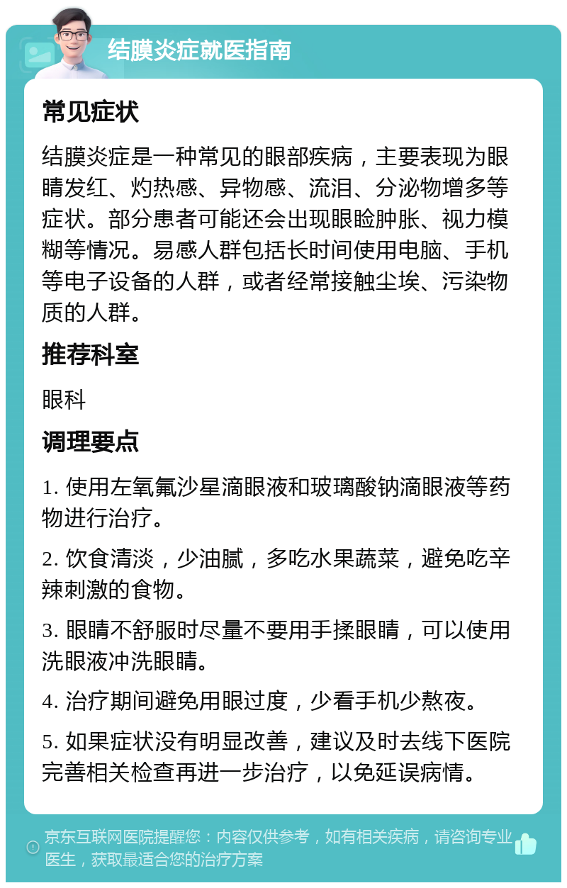 结膜炎症就医指南 常见症状 结膜炎症是一种常见的眼部疾病，主要表现为眼睛发红、灼热感、异物感、流泪、分泌物增多等症状。部分患者可能还会出现眼睑肿胀、视力模糊等情况。易感人群包括长时间使用电脑、手机等电子设备的人群，或者经常接触尘埃、污染物质的人群。 推荐科室 眼科 调理要点 1. 使用左氧氟沙星滴眼液和玻璃酸钠滴眼液等药物进行治疗。 2. 饮食清淡，少油腻，多吃水果蔬菜，避免吃辛辣刺激的食物。 3. 眼睛不舒服时尽量不要用手揉眼睛，可以使用洗眼液冲洗眼睛。 4. 治疗期间避免用眼过度，少看手机少熬夜。 5. 如果症状没有明显改善，建议及时去线下医院完善相关检查再进一步治疗，以免延误病情。