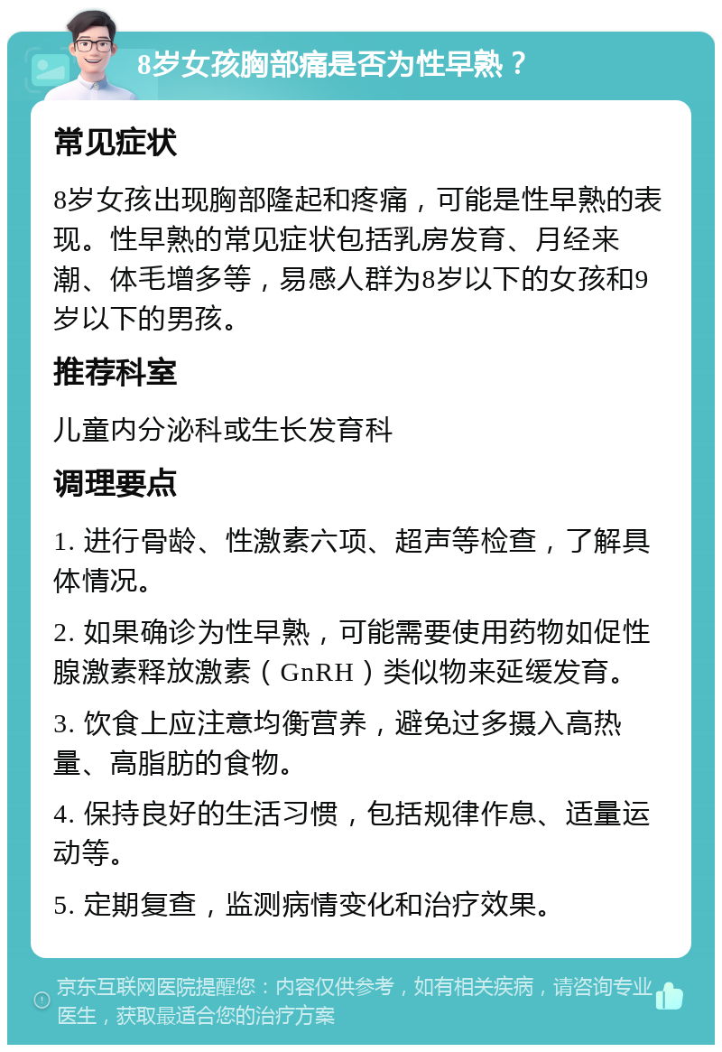 8岁女孩胸部痛是否为性早熟？ 常见症状 8岁女孩出现胸部隆起和疼痛，可能是性早熟的表现。性早熟的常见症状包括乳房发育、月经来潮、体毛增多等，易感人群为8岁以下的女孩和9岁以下的男孩。 推荐科室 儿童内分泌科或生长发育科 调理要点 1. 进行骨龄、性激素六项、超声等检查，了解具体情况。 2. 如果确诊为性早熟，可能需要使用药物如促性腺激素释放激素（GnRH）类似物来延缓发育。 3. 饮食上应注意均衡营养，避免过多摄入高热量、高脂肪的食物。 4. 保持良好的生活习惯，包括规律作息、适量运动等。 5. 定期复查，监测病情变化和治疗效果。