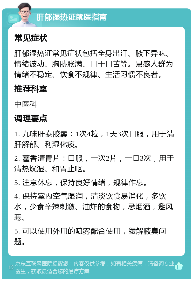 肝郁湿热证就医指南 常见症状 肝郁湿热证常见症状包括全身出汗、腋下异味、情绪波动、胸胁胀满、口干口苦等。易感人群为情绪不稳定、饮食不规律、生活习惯不良者。 推荐科室 中医科 调理要点 1. 九味肝泰胶囊：1次4粒，1天3次口服，用于清肝解郁、利湿化痰。 2. 藿香清胃片：口服，一次2片，一日3次，用于清热燥湿、和胃止呕。 3. 注意休息，保持良好情绪，规律作息。 4. 保持室内空气湿润，清淡饮食易消化，多饮水，少食辛辣刺激、油炸的食物，忌烟酒，避风寒。 5. 可以使用外用的喷雾配合使用，缓解腋臭问题。