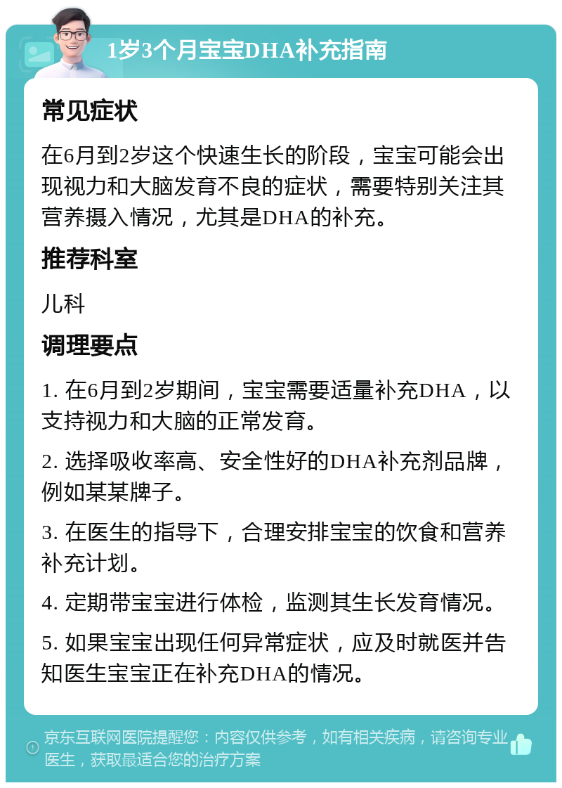 1岁3个月宝宝DHA补充指南 常见症状 在6月到2岁这个快速生长的阶段，宝宝可能会出现视力和大脑发育不良的症状，需要特别关注其营养摄入情况，尤其是DHA的补充。 推荐科室 儿科 调理要点 1. 在6月到2岁期间，宝宝需要适量补充DHA，以支持视力和大脑的正常发育。 2. 选择吸收率高、安全性好的DHA补充剂品牌，例如某某牌子。 3. 在医生的指导下，合理安排宝宝的饮食和营养补充计划。 4. 定期带宝宝进行体检，监测其生长发育情况。 5. 如果宝宝出现任何异常症状，应及时就医并告知医生宝宝正在补充DHA的情况。