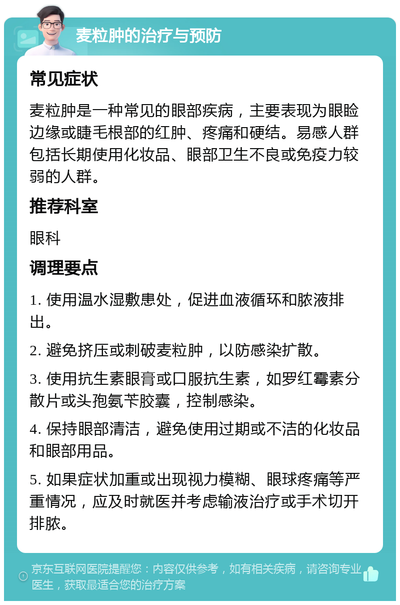 麦粒肿的治疗与预防 常见症状 麦粒肿是一种常见的眼部疾病，主要表现为眼睑边缘或睫毛根部的红肿、疼痛和硬结。易感人群包括长期使用化妆品、眼部卫生不良或免疫力较弱的人群。 推荐科室 眼科 调理要点 1. 使用温水湿敷患处，促进血液循环和脓液排出。 2. 避免挤压或刺破麦粒肿，以防感染扩散。 3. 使用抗生素眼膏或口服抗生素，如罗红霉素分散片或头孢氨苄胶囊，控制感染。 4. 保持眼部清洁，避免使用过期或不洁的化妆品和眼部用品。 5. 如果症状加重或出现视力模糊、眼球疼痛等严重情况，应及时就医并考虑输液治疗或手术切开排脓。