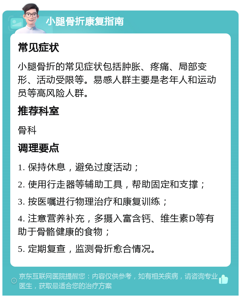 小腿骨折康复指南 常见症状 小腿骨折的常见症状包括肿胀、疼痛、局部变形、活动受限等。易感人群主要是老年人和运动员等高风险人群。 推荐科室 骨科 调理要点 1. 保持休息，避免过度活动； 2. 使用行走器等辅助工具，帮助固定和支撑； 3. 按医嘱进行物理治疗和康复训练； 4. 注意营养补充，多摄入富含钙、维生素D等有助于骨骼健康的食物； 5. 定期复查，监测骨折愈合情况。