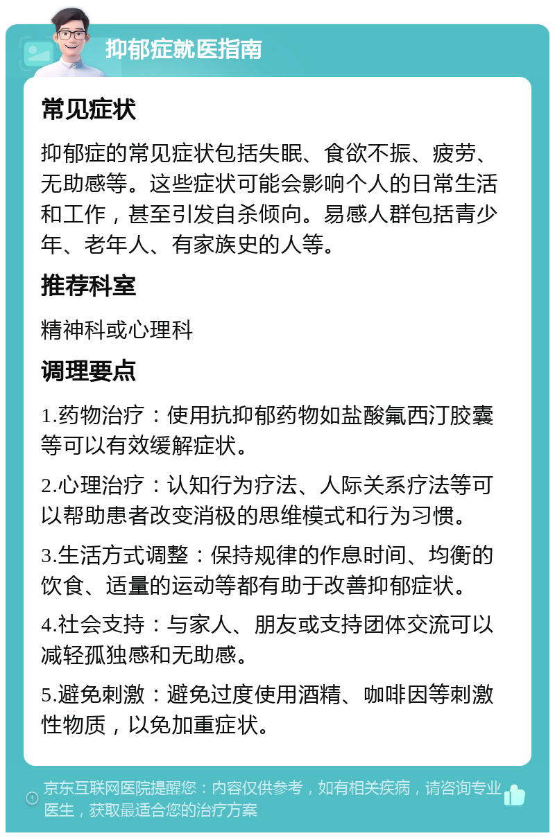 抑郁症就医指南 常见症状 抑郁症的常见症状包括失眠、食欲不振、疲劳、无助感等。这些症状可能会影响个人的日常生活和工作，甚至引发自杀倾向。易感人群包括青少年、老年人、有家族史的人等。 推荐科室 精神科或心理科 调理要点 1.药物治疗：使用抗抑郁药物如盐酸氟西汀胶囊等可以有效缓解症状。 2.心理治疗：认知行为疗法、人际关系疗法等可以帮助患者改变消极的思维模式和行为习惯。 3.生活方式调整：保持规律的作息时间、均衡的饮食、适量的运动等都有助于改善抑郁症状。 4.社会支持：与家人、朋友或支持团体交流可以减轻孤独感和无助感。 5.避免刺激：避免过度使用酒精、咖啡因等刺激性物质，以免加重症状。