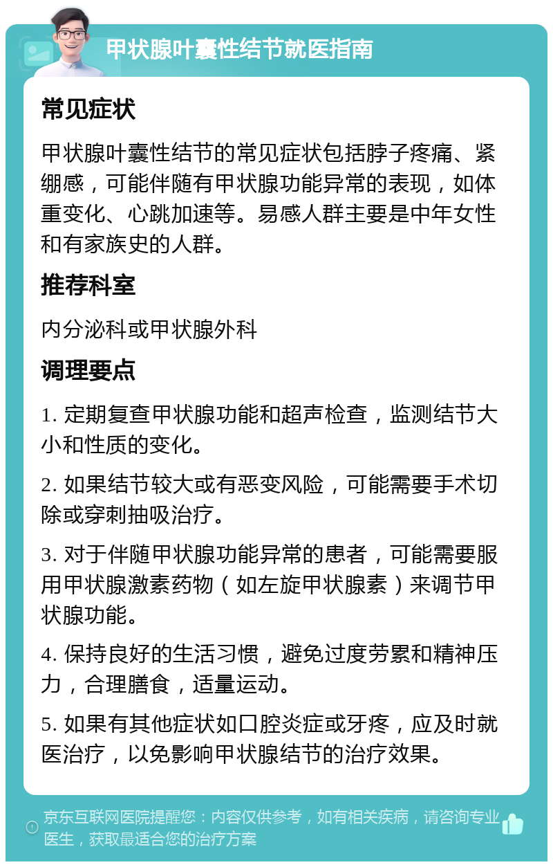 甲状腺叶囊性结节就医指南 常见症状 甲状腺叶囊性结节的常见症状包括脖子疼痛、紧绷感，可能伴随有甲状腺功能异常的表现，如体重变化、心跳加速等。易感人群主要是中年女性和有家族史的人群。 推荐科室 内分泌科或甲状腺外科 调理要点 1. 定期复查甲状腺功能和超声检查，监测结节大小和性质的变化。 2. 如果结节较大或有恶变风险，可能需要手术切除或穿刺抽吸治疗。 3. 对于伴随甲状腺功能异常的患者，可能需要服用甲状腺激素药物（如左旋甲状腺素）来调节甲状腺功能。 4. 保持良好的生活习惯，避免过度劳累和精神压力，合理膳食，适量运动。 5. 如果有其他症状如口腔炎症或牙疼，应及时就医治疗，以免影响甲状腺结节的治疗效果。