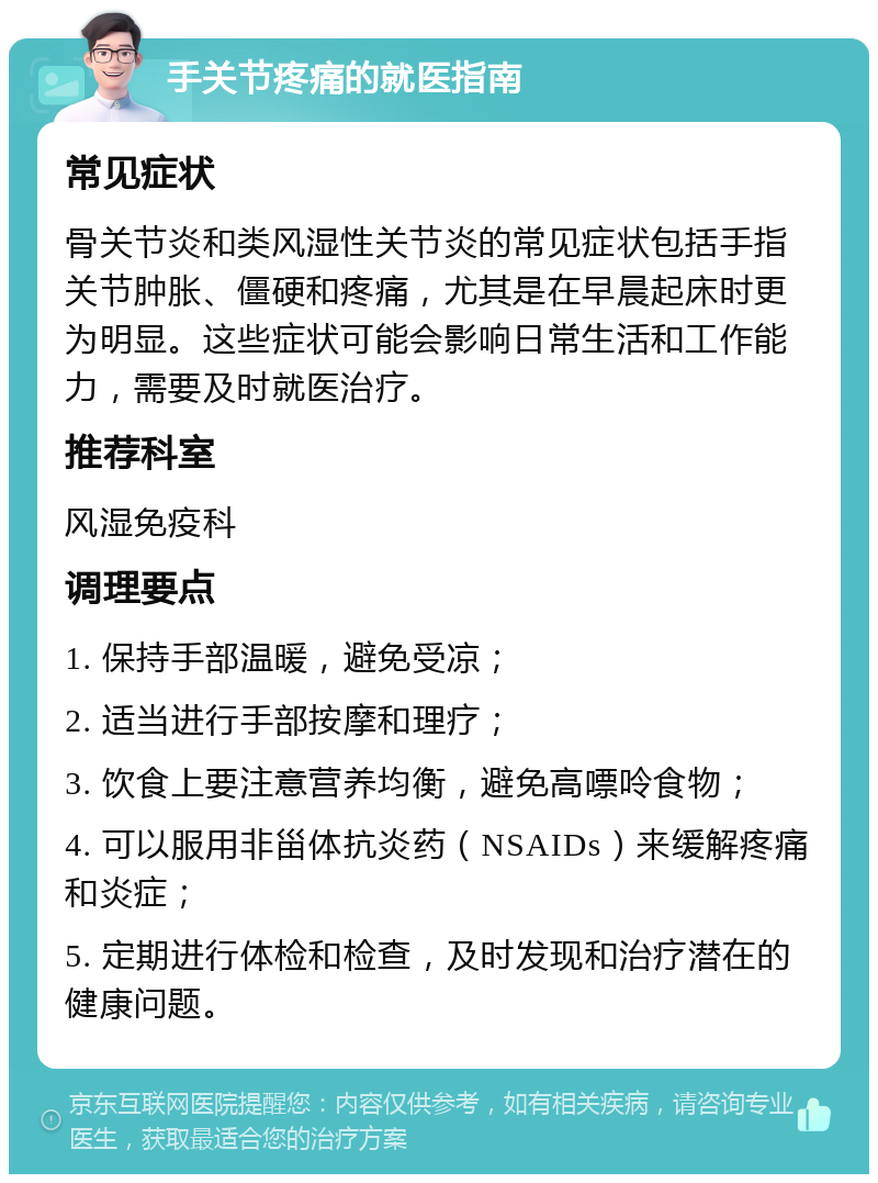 手关节疼痛的就医指南 常见症状 骨关节炎和类风湿性关节炎的常见症状包括手指关节肿胀、僵硬和疼痛，尤其是在早晨起床时更为明显。这些症状可能会影响日常生活和工作能力，需要及时就医治疗。 推荐科室 风湿免疫科 调理要点 1. 保持手部温暖，避免受凉； 2. 适当进行手部按摩和理疗； 3. 饮食上要注意营养均衡，避免高嘌呤食物； 4. 可以服用非甾体抗炎药（NSAIDs）来缓解疼痛和炎症； 5. 定期进行体检和检查，及时发现和治疗潜在的健康问题。