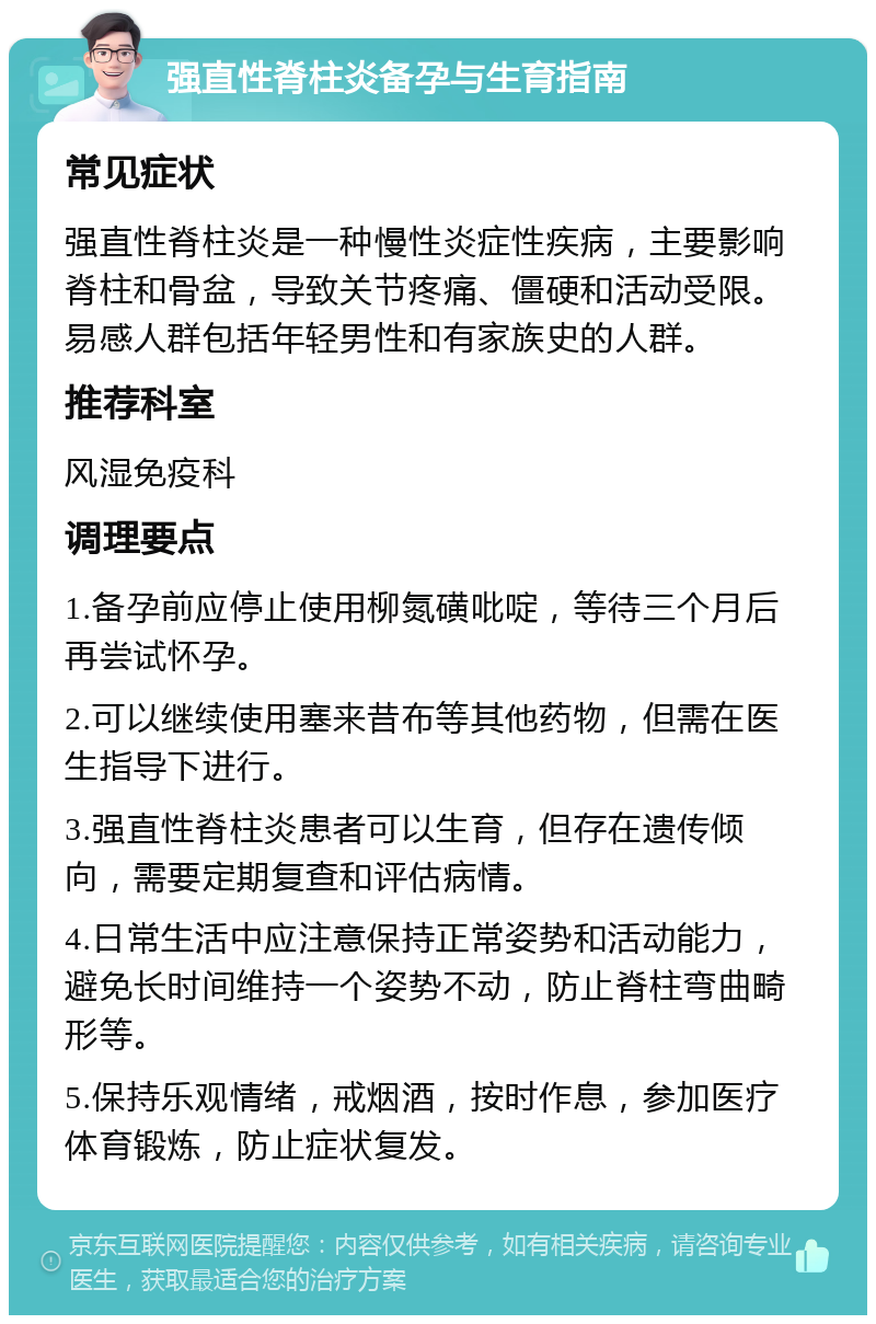 强直性脊柱炎备孕与生育指南 常见症状 强直性脊柱炎是一种慢性炎症性疾病，主要影响脊柱和骨盆，导致关节疼痛、僵硬和活动受限。易感人群包括年轻男性和有家族史的人群。 推荐科室 风湿免疫科 调理要点 1.备孕前应停止使用柳氮磺吡啶，等待三个月后再尝试怀孕。 2.可以继续使用塞来昔布等其他药物，但需在医生指导下进行。 3.强直性脊柱炎患者可以生育，但存在遗传倾向，需要定期复查和评估病情。 4.日常生活中应注意保持正常姿势和活动能力，避免长时间维持一个姿势不动，防止脊柱弯曲畸形等。 5.保持乐观情绪，戒烟酒，按时作息，参加医疗体育锻炼，防止症状复发。