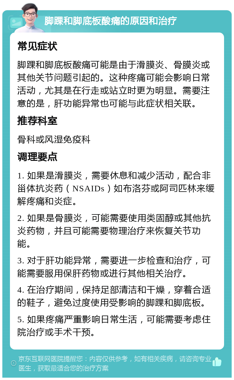 脚踝和脚底板酸痛的原因和治疗 常见症状 脚踝和脚底板酸痛可能是由于滑膜炎、骨膜炎或其他关节问题引起的。这种疼痛可能会影响日常活动，尤其是在行走或站立时更为明显。需要注意的是，肝功能异常也可能与此症状相关联。 推荐科室 骨科或风湿免疫科 调理要点 1. 如果是滑膜炎，需要休息和减少活动，配合非甾体抗炎药（NSAIDs）如布洛芬或阿司匹林来缓解疼痛和炎症。 2. 如果是骨膜炎，可能需要使用类固醇或其他抗炎药物，并且可能需要物理治疗来恢复关节功能。 3. 对于肝功能异常，需要进一步检查和治疗，可能需要服用保肝药物或进行其他相关治疗。 4. 在治疗期间，保持足部清洁和干燥，穿着合适的鞋子，避免过度使用受影响的脚踝和脚底板。 5. 如果疼痛严重影响日常生活，可能需要考虑住院治疗或手术干预。