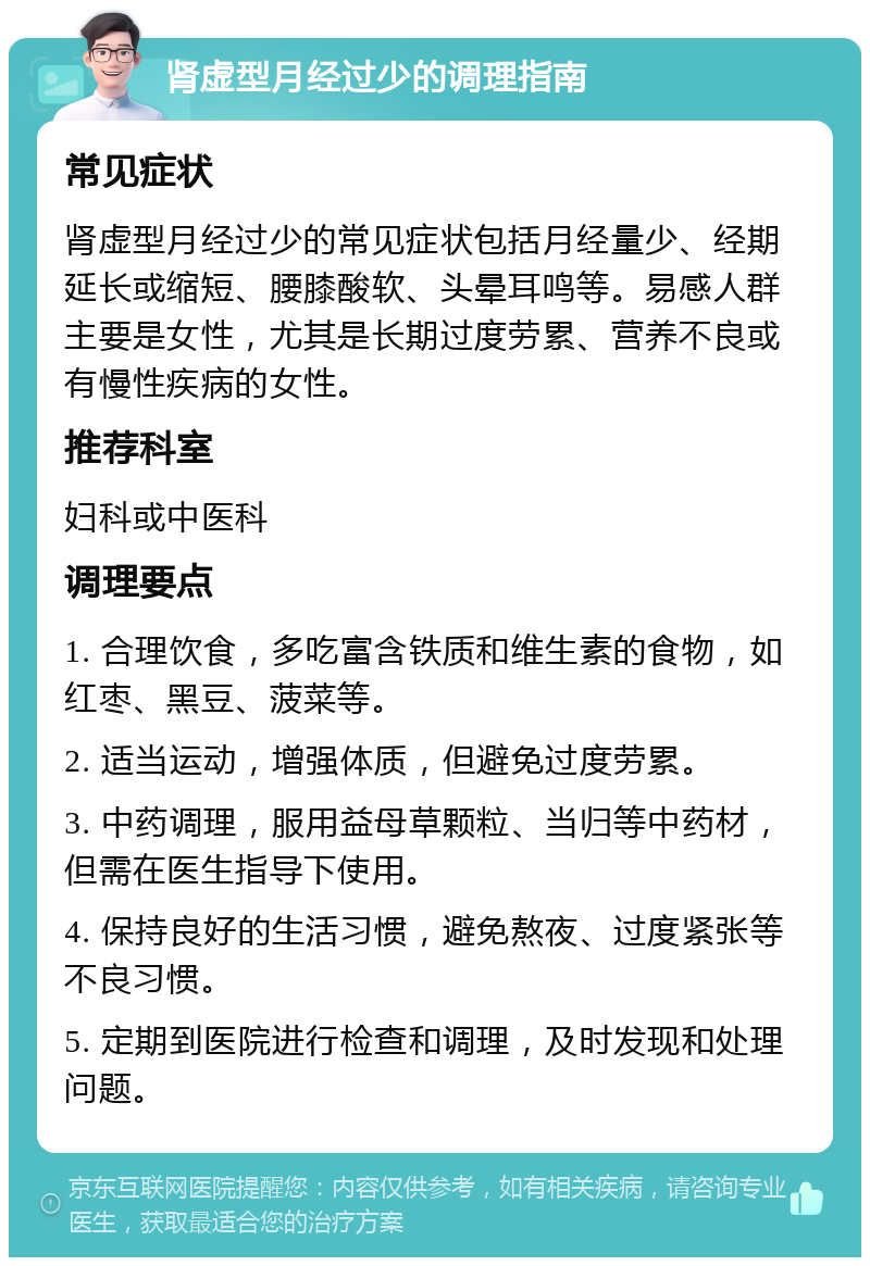 肾虚型月经过少的调理指南 常见症状 肾虚型月经过少的常见症状包括月经量少、经期延长或缩短、腰膝酸软、头晕耳鸣等。易感人群主要是女性，尤其是长期过度劳累、营养不良或有慢性疾病的女性。 推荐科室 妇科或中医科 调理要点 1. 合理饮食，多吃富含铁质和维生素的食物，如红枣、黑豆、菠菜等。 2. 适当运动，增强体质，但避免过度劳累。 3. 中药调理，服用益母草颗粒、当归等中药材，但需在医生指导下使用。 4. 保持良好的生活习惯，避免熬夜、过度紧张等不良习惯。 5. 定期到医院进行检查和调理，及时发现和处理问题。