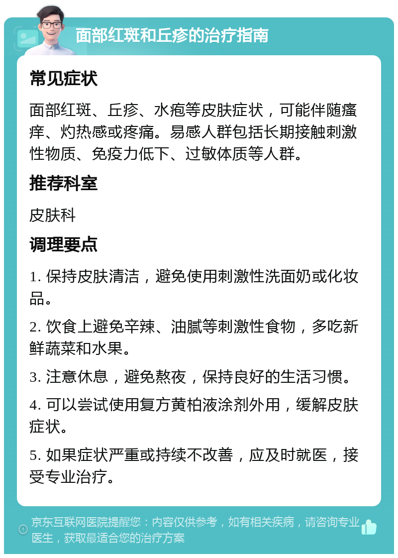 面部红斑和丘疹的治疗指南 常见症状 面部红斑、丘疹、水疱等皮肤症状，可能伴随瘙痒、灼热感或疼痛。易感人群包括长期接触刺激性物质、免疫力低下、过敏体质等人群。 推荐科室 皮肤科 调理要点 1. 保持皮肤清洁，避免使用刺激性洗面奶或化妆品。 2. 饮食上避免辛辣、油腻等刺激性食物，多吃新鲜蔬菜和水果。 3. 注意休息，避免熬夜，保持良好的生活习惯。 4. 可以尝试使用复方黄柏液涂剂外用，缓解皮肤症状。 5. 如果症状严重或持续不改善，应及时就医，接受专业治疗。