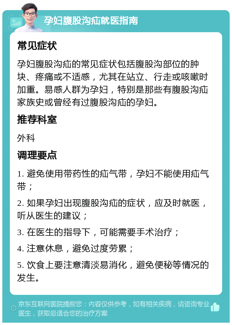 孕妇腹股沟疝就医指南 常见症状 孕妇腹股沟疝的常见症状包括腹股沟部位的肿块、疼痛或不适感，尤其在站立、行走或咳嗽时加重。易感人群为孕妇，特别是那些有腹股沟疝家族史或曾经有过腹股沟疝的孕妇。 推荐科室 外科 调理要点 1. 避免使用带药性的疝气带，孕妇不能使用疝气带； 2. 如果孕妇出现腹股沟疝的症状，应及时就医，听从医生的建议； 3. 在医生的指导下，可能需要手术治疗； 4. 注意休息，避免过度劳累； 5. 饮食上要注意清淡易消化，避免便秘等情况的发生。