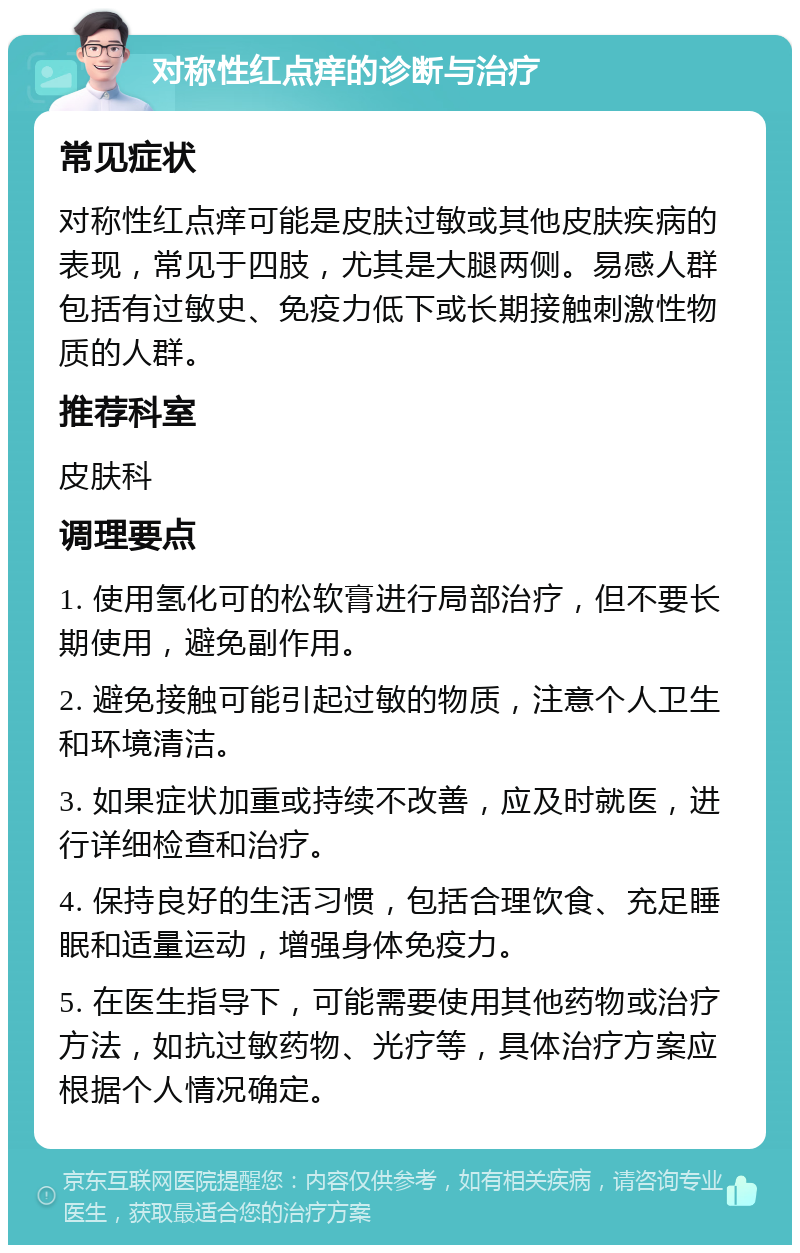 对称性红点痒的诊断与治疗 常见症状 对称性红点痒可能是皮肤过敏或其他皮肤疾病的表现，常见于四肢，尤其是大腿两侧。易感人群包括有过敏史、免疫力低下或长期接触刺激性物质的人群。 推荐科室 皮肤科 调理要点 1. 使用氢化可的松软膏进行局部治疗，但不要长期使用，避免副作用。 2. 避免接触可能引起过敏的物质，注意个人卫生和环境清洁。 3. 如果症状加重或持续不改善，应及时就医，进行详细检查和治疗。 4. 保持良好的生活习惯，包括合理饮食、充足睡眠和适量运动，增强身体免疫力。 5. 在医生指导下，可能需要使用其他药物或治疗方法，如抗过敏药物、光疗等，具体治疗方案应根据个人情况确定。