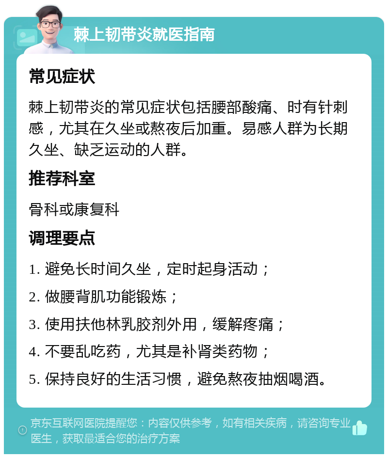 棘上韧带炎就医指南 常见症状 棘上韧带炎的常见症状包括腰部酸痛、时有针刺感，尤其在久坐或熬夜后加重。易感人群为长期久坐、缺乏运动的人群。 推荐科室 骨科或康复科 调理要点 1. 避免长时间久坐，定时起身活动； 2. 做腰背肌功能锻炼； 3. 使用扶他林乳胶剂外用，缓解疼痛； 4. 不要乱吃药，尤其是补肾类药物； 5. 保持良好的生活习惯，避免熬夜抽烟喝酒。