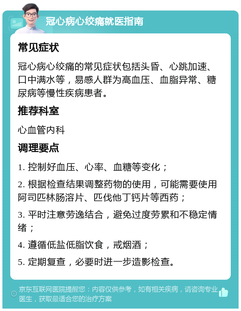 冠心病心绞痛就医指南 常见症状 冠心病心绞痛的常见症状包括头昏、心跳加速、口中满水等，易感人群为高血压、血脂异常、糖尿病等慢性疾病患者。 推荐科室 心血管内科 调理要点 1. 控制好血压、心率、血糖等变化； 2. 根据检查结果调整药物的使用，可能需要使用阿司匹林肠溶片、匹伐他丁钙片等西药； 3. 平时注意劳逸结合，避免过度劳累和不稳定情绪； 4. 遵循低盐低脂饮食，戒烟酒； 5. 定期复查，必要时进一步造影检查。