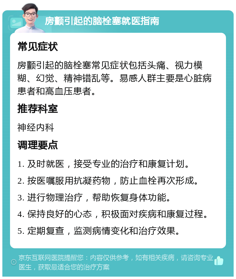 房颤引起的脑栓塞就医指南 常见症状 房颤引起的脑栓塞常见症状包括头痛、视力模糊、幻觉、精神错乱等。易感人群主要是心脏病患者和高血压患者。 推荐科室 神经内科 调理要点 1. 及时就医，接受专业的治疗和康复计划。 2. 按医嘱服用抗凝药物，防止血栓再次形成。 3. 进行物理治疗，帮助恢复身体功能。 4. 保持良好的心态，积极面对疾病和康复过程。 5. 定期复查，监测病情变化和治疗效果。