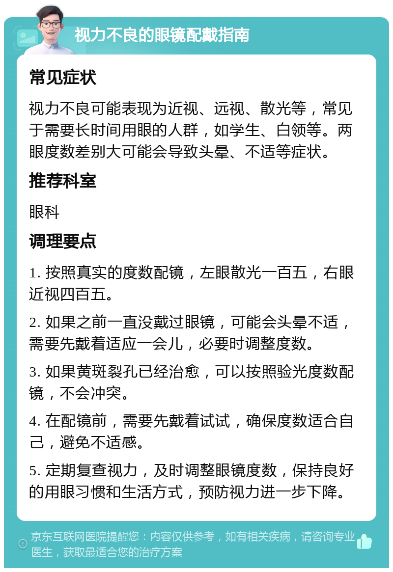 视力不良的眼镜配戴指南 常见症状 视力不良可能表现为近视、远视、散光等，常见于需要长时间用眼的人群，如学生、白领等。两眼度数差别大可能会导致头晕、不适等症状。 推荐科室 眼科 调理要点 1. 按照真实的度数配镜，左眼散光一百五，右眼近视四百五。 2. 如果之前一直没戴过眼镜，可能会头晕不适，需要先戴着适应一会儿，必要时调整度数。 3. 如果黄斑裂孔已经治愈，可以按照验光度数配镜，不会冲突。 4. 在配镜前，需要先戴着试试，确保度数适合自己，避免不适感。 5. 定期复查视力，及时调整眼镜度数，保持良好的用眼习惯和生活方式，预防视力进一步下降。