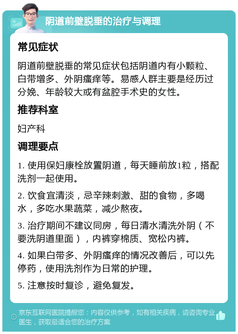 阴道前壁脱垂的治疗与调理 常见症状 阴道前壁脱垂的常见症状包括阴道内有小颗粒、白带增多、外阴瘙痒等。易感人群主要是经历过分娩、年龄较大或有盆腔手术史的女性。 推荐科室 妇产科 调理要点 1. 使用保妇康栓放置阴道，每天睡前放1粒，搭配洗剂一起使用。 2. 饮食宜清淡，忌辛辣刺激、甜的食物，多喝水，多吃水果蔬菜，减少熬夜。 3. 治疗期间不建议同房，每日清水清洗外阴（不要洗阴道里面），内裤穿棉质、宽松内裤。 4. 如果白带多、外阴瘙痒的情况改善后，可以先停药，使用洗剂作为日常的护理。 5. 注意按时复诊，避免复发。