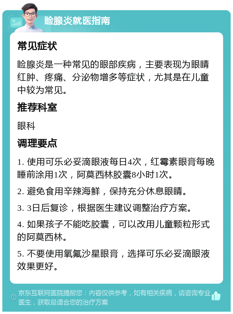 睑腺炎就医指南 常见症状 睑腺炎是一种常见的眼部疾病，主要表现为眼睛红肿、疼痛、分泌物增多等症状，尤其是在儿童中较为常见。 推荐科室 眼科 调理要点 1. 使用可乐必妥滴眼液每日4次，红霉素眼膏每晚睡前涂用1次，阿莫西林胶囊8小时1次。 2. 避免食用辛辣海鲜，保持充分休息眼睛。 3. 3日后复诊，根据医生建议调整治疗方案。 4. 如果孩子不能吃胶囊，可以改用儿童颗粒形式的阿莫西林。 5. 不要使用氧氟沙星眼膏，选择可乐必妥滴眼液效果更好。