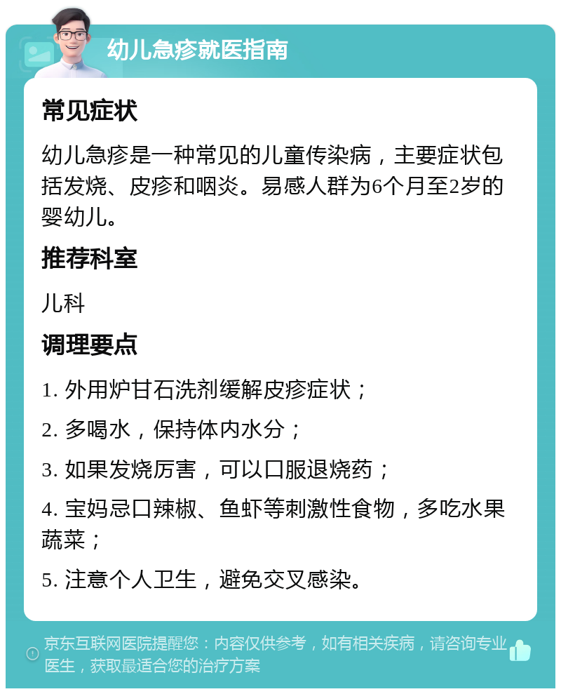 幼儿急疹就医指南 常见症状 幼儿急疹是一种常见的儿童传染病，主要症状包括发烧、皮疹和咽炎。易感人群为6个月至2岁的婴幼儿。 推荐科室 儿科 调理要点 1. 外用炉甘石洗剂缓解皮疹症状； 2. 多喝水，保持体内水分； 3. 如果发烧厉害，可以口服退烧药； 4. 宝妈忌口辣椒、鱼虾等刺激性食物，多吃水果蔬菜； 5. 注意个人卫生，避免交叉感染。