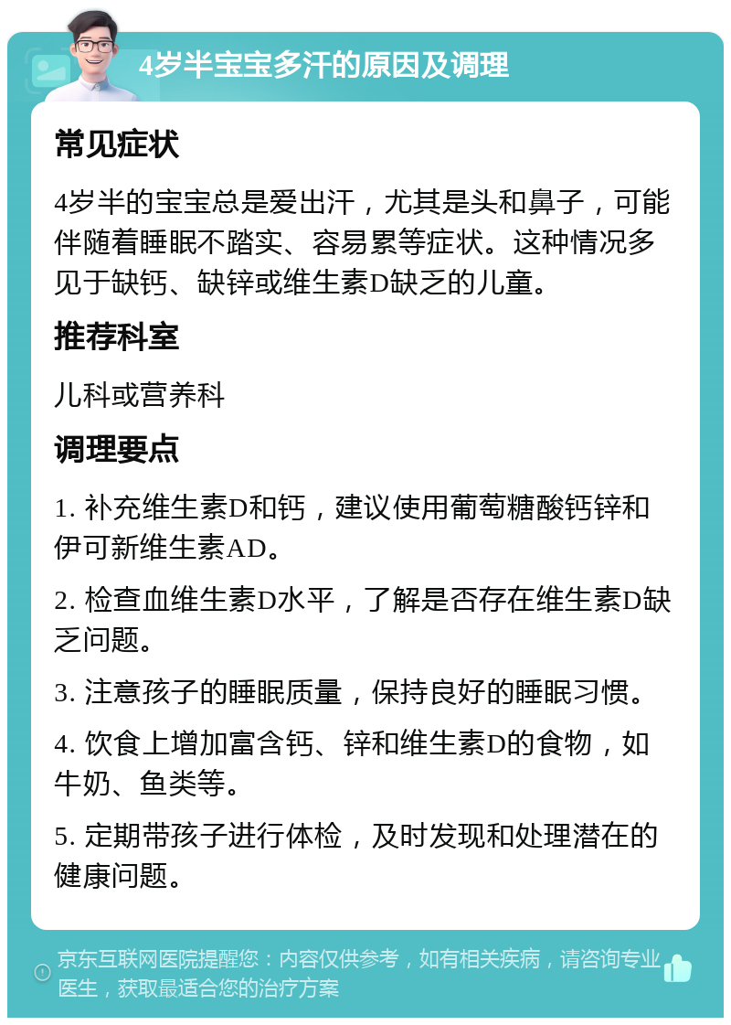 4岁半宝宝多汗的原因及调理 常见症状 4岁半的宝宝总是爱出汗，尤其是头和鼻子，可能伴随着睡眠不踏实、容易累等症状。这种情况多见于缺钙、缺锌或维生素D缺乏的儿童。 推荐科室 儿科或营养科 调理要点 1. 补充维生素D和钙，建议使用葡萄糖酸钙锌和伊可新维生素AD。 2. 检查血维生素D水平，了解是否存在维生素D缺乏问题。 3. 注意孩子的睡眠质量，保持良好的睡眠习惯。 4. 饮食上增加富含钙、锌和维生素D的食物，如牛奶、鱼类等。 5. 定期带孩子进行体检，及时发现和处理潜在的健康问题。