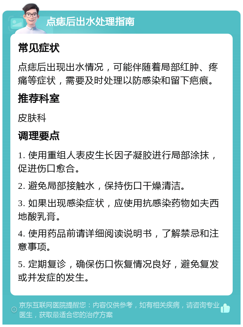 点痣后出水处理指南 常见症状 点痣后出现出水情况，可能伴随着局部红肿、疼痛等症状，需要及时处理以防感染和留下疤痕。 推荐科室 皮肤科 调理要点 1. 使用重组人表皮生长因子凝胶进行局部涂抹，促进伤口愈合。 2. 避免局部接触水，保持伤口干燥清洁。 3. 如果出现感染症状，应使用抗感染药物如夫西地酸乳膏。 4. 使用药品前请详细阅读说明书，了解禁忌和注意事项。 5. 定期复诊，确保伤口恢复情况良好，避免复发或并发症的发生。