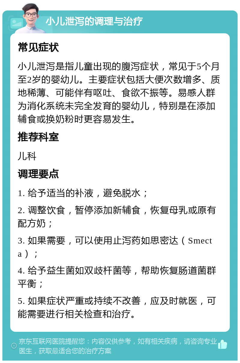 小儿泄泻的调理与治疗 常见症状 小儿泄泻是指儿童出现的腹泻症状，常见于5个月至2岁的婴幼儿。主要症状包括大便次数增多、质地稀薄、可能伴有呕吐、食欲不振等。易感人群为消化系统未完全发育的婴幼儿，特别是在添加辅食或换奶粉时更容易发生。 推荐科室 儿科 调理要点 1. 给予适当的补液，避免脱水； 2. 调整饮食，暂停添加新辅食，恢复母乳或原有配方奶； 3. 如果需要，可以使用止泻药如思密达（Smecta）； 4. 给予益生菌如双歧杆菌等，帮助恢复肠道菌群平衡； 5. 如果症状严重或持续不改善，应及时就医，可能需要进行相关检查和治疗。