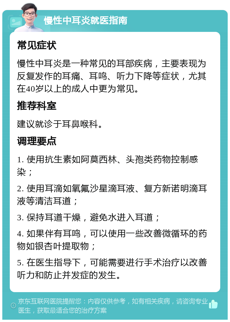 慢性中耳炎就医指南 常见症状 慢性中耳炎是一种常见的耳部疾病，主要表现为反复发作的耳痛、耳鸣、听力下降等症状，尤其在40岁以上的成人中更为常见。 推荐科室 建议就诊于耳鼻喉科。 调理要点 1. 使用抗生素如阿莫西林、头孢类药物控制感染； 2. 使用耳滴如氧氟沙星滴耳液、复方新诺明滴耳液等清洁耳道； 3. 保持耳道干燥，避免水进入耳道； 4. 如果伴有耳鸣，可以使用一些改善微循环的药物如银杏叶提取物； 5. 在医生指导下，可能需要进行手术治疗以改善听力和防止并发症的发生。