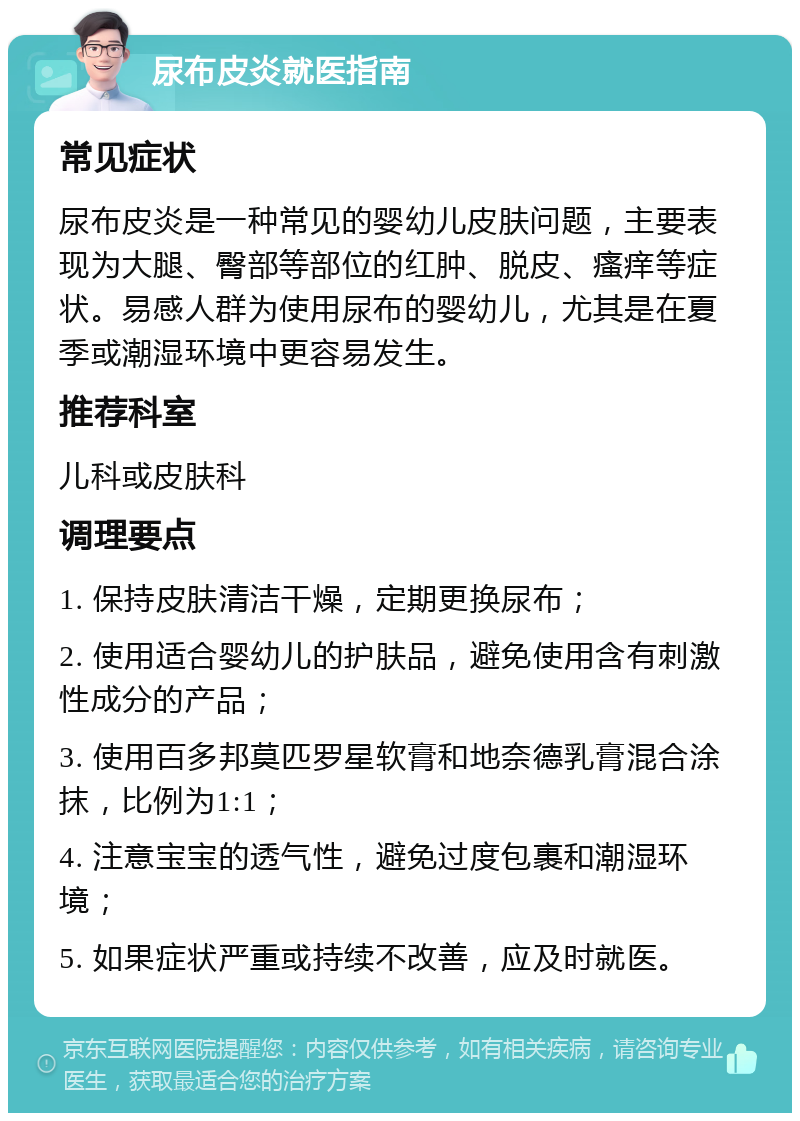 尿布皮炎就医指南 常见症状 尿布皮炎是一种常见的婴幼儿皮肤问题，主要表现为大腿、臀部等部位的红肿、脱皮、瘙痒等症状。易感人群为使用尿布的婴幼儿，尤其是在夏季或潮湿环境中更容易发生。 推荐科室 儿科或皮肤科 调理要点 1. 保持皮肤清洁干燥，定期更换尿布； 2. 使用适合婴幼儿的护肤品，避免使用含有刺激性成分的产品； 3. 使用百多邦莫匹罗星软膏和地奈德乳膏混合涂抹，比例为1:1； 4. 注意宝宝的透气性，避免过度包裹和潮湿环境； 5. 如果症状严重或持续不改善，应及时就医。