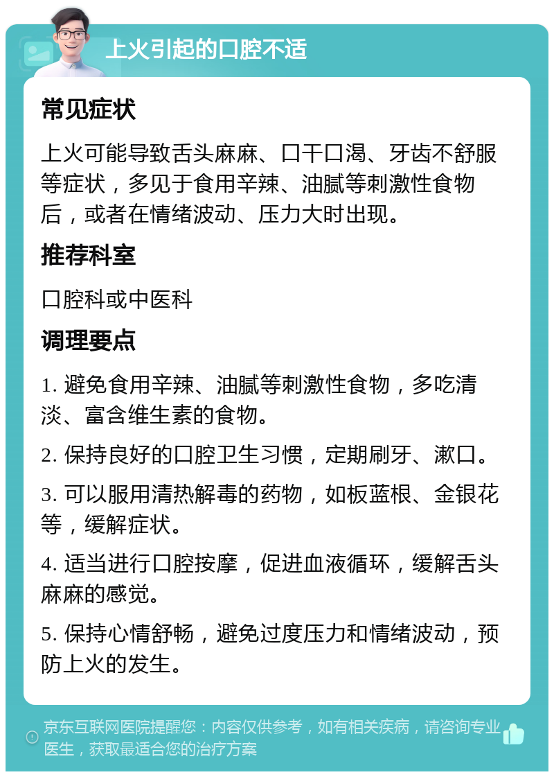 上火引起的口腔不适 常见症状 上火可能导致舌头麻麻、口干口渴、牙齿不舒服等症状，多见于食用辛辣、油腻等刺激性食物后，或者在情绪波动、压力大时出现。 推荐科室 口腔科或中医科 调理要点 1. 避免食用辛辣、油腻等刺激性食物，多吃清淡、富含维生素的食物。 2. 保持良好的口腔卫生习惯，定期刷牙、漱口。 3. 可以服用清热解毒的药物，如板蓝根、金银花等，缓解症状。 4. 适当进行口腔按摩，促进血液循环，缓解舌头麻麻的感觉。 5. 保持心情舒畅，避免过度压力和情绪波动，预防上火的发生。