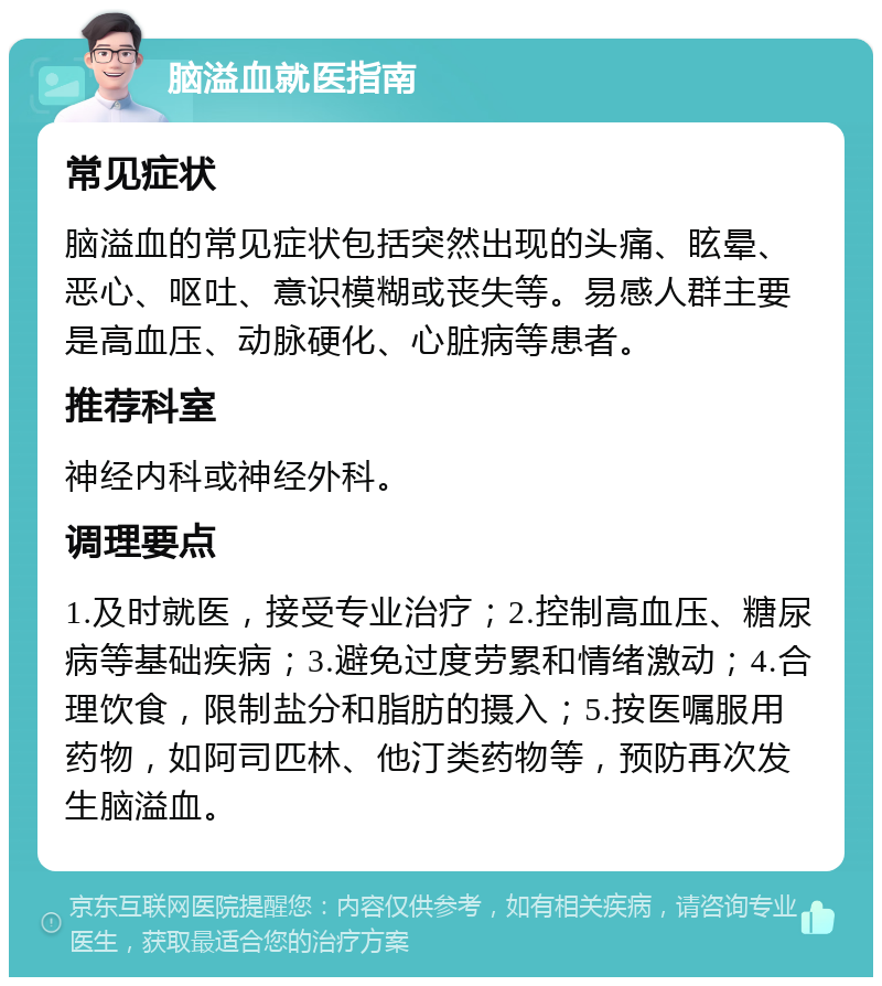 脑溢血就医指南 常见症状 脑溢血的常见症状包括突然出现的头痛、眩晕、恶心、呕吐、意识模糊或丧失等。易感人群主要是高血压、动脉硬化、心脏病等患者。 推荐科室 神经内科或神经外科。 调理要点 1.及时就医，接受专业治疗；2.控制高血压、糖尿病等基础疾病；3.避免过度劳累和情绪激动；4.合理饮食，限制盐分和脂肪的摄入；5.按医嘱服用药物，如阿司匹林、他汀类药物等，预防再次发生脑溢血。