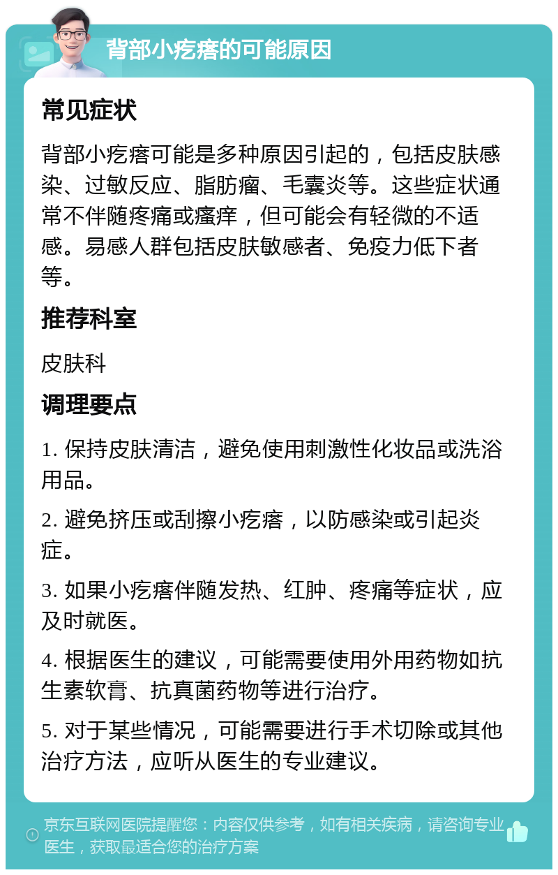 背部小疙瘩的可能原因 常见症状 背部小疙瘩可能是多种原因引起的，包括皮肤感染、过敏反应、脂肪瘤、毛囊炎等。这些症状通常不伴随疼痛或瘙痒，但可能会有轻微的不适感。易感人群包括皮肤敏感者、免疫力低下者等。 推荐科室 皮肤科 调理要点 1. 保持皮肤清洁，避免使用刺激性化妆品或洗浴用品。 2. 避免挤压或刮擦小疙瘩，以防感染或引起炎症。 3. 如果小疙瘩伴随发热、红肿、疼痛等症状，应及时就医。 4. 根据医生的建议，可能需要使用外用药物如抗生素软膏、抗真菌药物等进行治疗。 5. 对于某些情况，可能需要进行手术切除或其他治疗方法，应听从医生的专业建议。