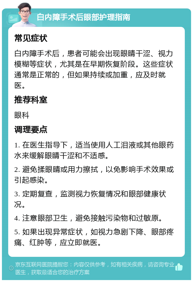 白内障手术后眼部护理指南 常见症状 白内障手术后，患者可能会出现眼睛干涩、视力模糊等症状，尤其是在早期恢复阶段。这些症状通常是正常的，但如果持续或加重，应及时就医。 推荐科室 眼科 调理要点 1. 在医生指导下，适当使用人工泪液或其他眼药水来缓解眼睛干涩和不适感。 2. 避免揉眼睛或用力擦拭，以免影响手术效果或引起感染。 3. 定期复查，监测视力恢复情况和眼部健康状况。 4. 注意眼部卫生，避免接触污染物和过敏原。 5. 如果出现异常症状，如视力急剧下降、眼部疼痛、红肿等，应立即就医。