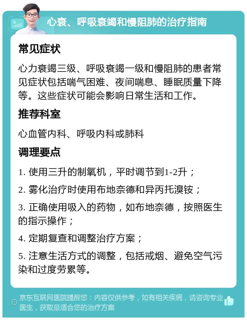 心衰、呼吸衰竭和慢阻肺的治疗指南 常见症状 心力衰竭三级、呼吸衰竭一级和慢阻肺的患者常见症状包括喘气困难、夜间喘息、睡眠质量下降等。这些症状可能会影响日常生活和工作。 推荐科室 心血管内科、呼吸内科或肺科 调理要点 1. 使用三升的制氧机，平时调节到1-2升； 2. 雾化治疗时使用布地奈德和异丙托溴铵； 3. 正确使用吸入的药物，如布地奈德，按照医生的指示操作； 4. 定期复查和调整治疗方案； 5. 注意生活方式的调整，包括戒烟、避免空气污染和过度劳累等。