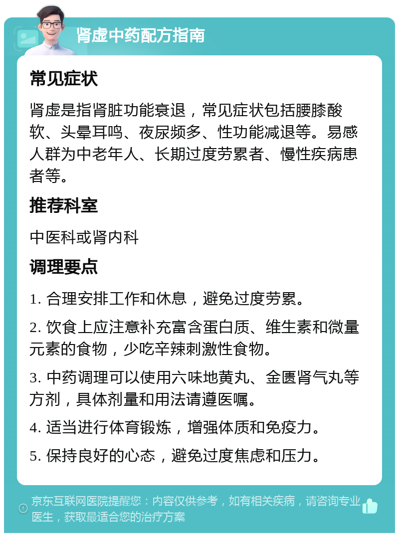 肾虚中药配方指南 常见症状 肾虚是指肾脏功能衰退，常见症状包括腰膝酸软、头晕耳鸣、夜尿频多、性功能减退等。易感人群为中老年人、长期过度劳累者、慢性疾病患者等。 推荐科室 中医科或肾内科 调理要点 1. 合理安排工作和休息，避免过度劳累。 2. 饮食上应注意补充富含蛋白质、维生素和微量元素的食物，少吃辛辣刺激性食物。 3. 中药调理可以使用六味地黄丸、金匮肾气丸等方剂，具体剂量和用法请遵医嘱。 4. 适当进行体育锻炼，增强体质和免疫力。 5. 保持良好的心态，避免过度焦虑和压力。