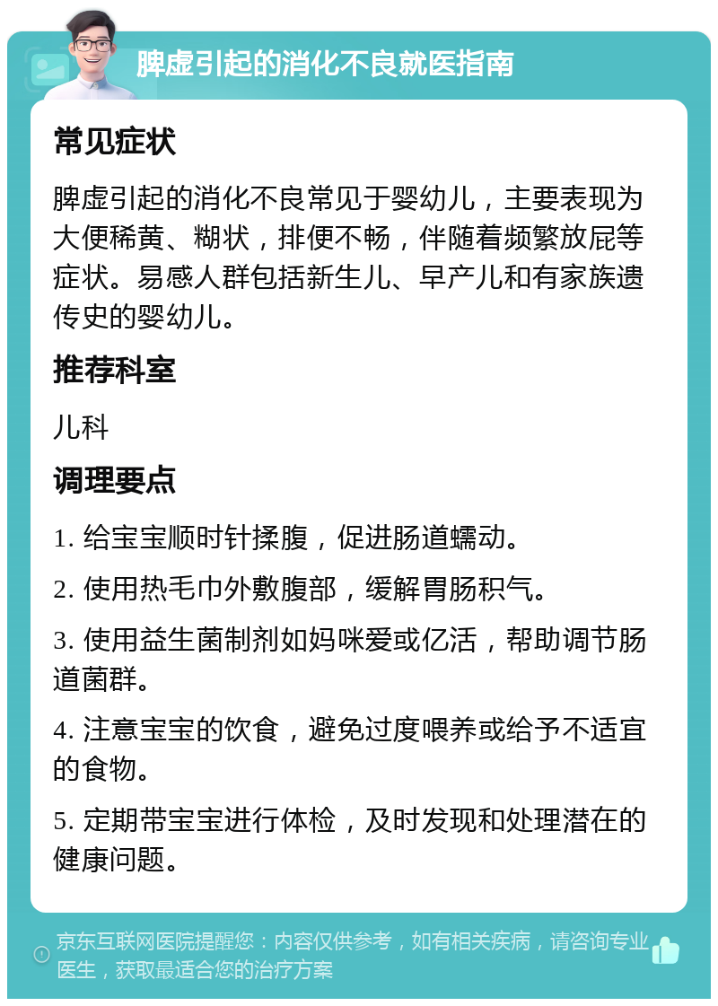 脾虚引起的消化不良就医指南 常见症状 脾虚引起的消化不良常见于婴幼儿，主要表现为大便稀黄、糊状，排便不畅，伴随着频繁放屁等症状。易感人群包括新生儿、早产儿和有家族遗传史的婴幼儿。 推荐科室 儿科 调理要点 1. 给宝宝顺时针揉腹，促进肠道蠕动。 2. 使用热毛巾外敷腹部，缓解胃肠积气。 3. 使用益生菌制剂如妈咪爱或亿活，帮助调节肠道菌群。 4. 注意宝宝的饮食，避免过度喂养或给予不适宜的食物。 5. 定期带宝宝进行体检，及时发现和处理潜在的健康问题。