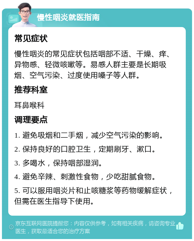 慢性咽炎就医指南 常见症状 慢性咽炎的常见症状包括咽部不适、干燥、痒、异物感、轻微咳嗽等。易感人群主要是长期吸烟、空气污染、过度使用嗓子等人群。 推荐科室 耳鼻喉科 调理要点 1. 避免吸烟和二手烟，减少空气污染的影响。 2. 保持良好的口腔卫生，定期刷牙、漱口。 3. 多喝水，保持咽部湿润。 4. 避免辛辣、刺激性食物，少吃甜腻食物。 5. 可以服用咽炎片和止咳糖浆等药物缓解症状，但需在医生指导下使用。