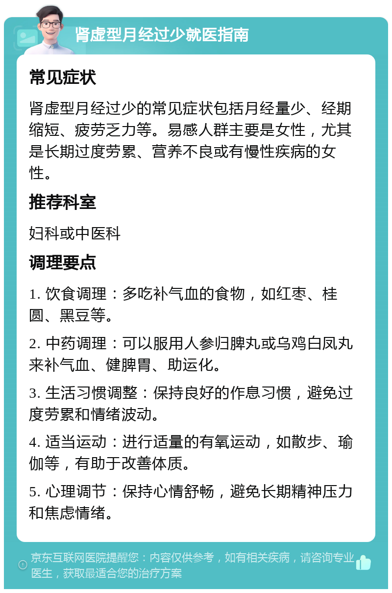 肾虚型月经过少就医指南 常见症状 肾虚型月经过少的常见症状包括月经量少、经期缩短、疲劳乏力等。易感人群主要是女性，尤其是长期过度劳累、营养不良或有慢性疾病的女性。 推荐科室 妇科或中医科 调理要点 1. 饮食调理：多吃补气血的食物，如红枣、桂圆、黑豆等。 2. 中药调理：可以服用人参归脾丸或乌鸡白凤丸来补气血、健脾胃、助运化。 3. 生活习惯调整：保持良好的作息习惯，避免过度劳累和情绪波动。 4. 适当运动：进行适量的有氧运动，如散步、瑜伽等，有助于改善体质。 5. 心理调节：保持心情舒畅，避免长期精神压力和焦虑情绪。