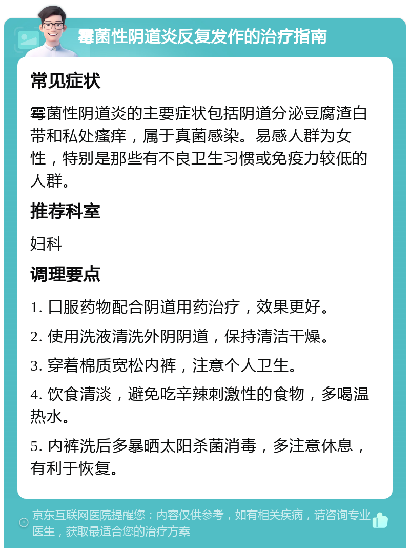 霉菌性阴道炎反复发作的治疗指南 常见症状 霉菌性阴道炎的主要症状包括阴道分泌豆腐渣白带和私处瘙痒，属于真菌感染。易感人群为女性，特别是那些有不良卫生习惯或免疫力较低的人群。 推荐科室 妇科 调理要点 1. 口服药物配合阴道用药治疗，效果更好。 2. 使用洗液清洗外阴阴道，保持清洁干燥。 3. 穿着棉质宽松内裤，注意个人卫生。 4. 饮食清淡，避免吃辛辣刺激性的食物，多喝温热水。 5. 内裤洗后多暴晒太阳杀菌消毒，多注意休息，有利于恢复。