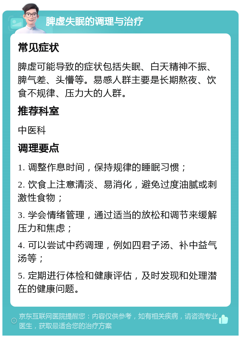 脾虚失眠的调理与治疗 常见症状 脾虚可能导致的症状包括失眠、白天精神不振、脾气差、头懵等。易感人群主要是长期熬夜、饮食不规律、压力大的人群。 推荐科室 中医科 调理要点 1. 调整作息时间，保持规律的睡眠习惯； 2. 饮食上注意清淡、易消化，避免过度油腻或刺激性食物； 3. 学会情绪管理，通过适当的放松和调节来缓解压力和焦虑； 4. 可以尝试中药调理，例如四君子汤、补中益气汤等； 5. 定期进行体检和健康评估，及时发现和处理潜在的健康问题。