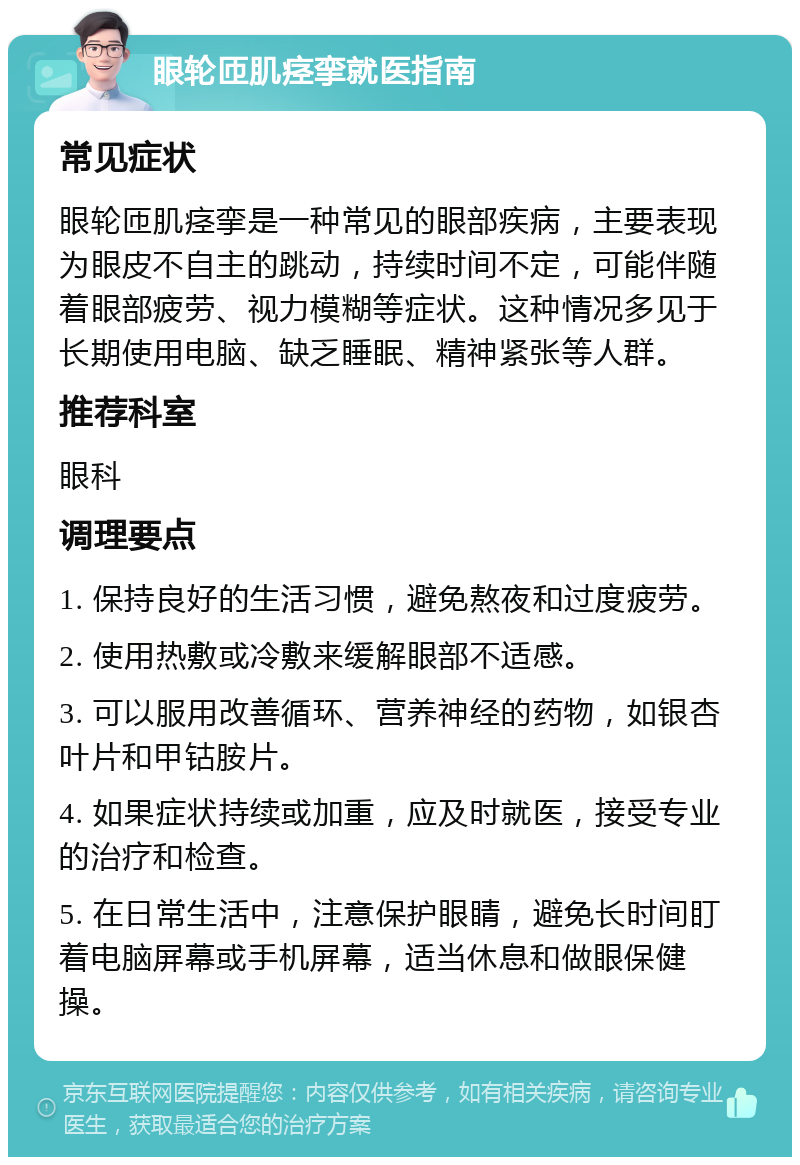 眼轮匝肌痉挛就医指南 常见症状 眼轮匝肌痉挛是一种常见的眼部疾病，主要表现为眼皮不自主的跳动，持续时间不定，可能伴随着眼部疲劳、视力模糊等症状。这种情况多见于长期使用电脑、缺乏睡眠、精神紧张等人群。 推荐科室 眼科 调理要点 1. 保持良好的生活习惯，避免熬夜和过度疲劳。 2. 使用热敷或冷敷来缓解眼部不适感。 3. 可以服用改善循环、营养神经的药物，如银杏叶片和甲钴胺片。 4. 如果症状持续或加重，应及时就医，接受专业的治疗和检查。 5. 在日常生活中，注意保护眼睛，避免长时间盯着电脑屏幕或手机屏幕，适当休息和做眼保健操。