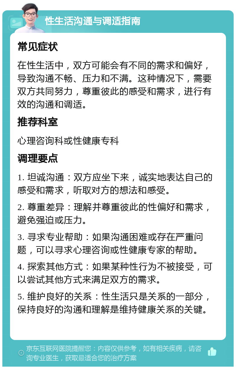 性生活沟通与调适指南 常见症状 在性生活中，双方可能会有不同的需求和偏好，导致沟通不畅、压力和不满。这种情况下，需要双方共同努力，尊重彼此的感受和需求，进行有效的沟通和调适。 推荐科室 心理咨询科或性健康专科 调理要点 1. 坦诚沟通：双方应坐下来，诚实地表达自己的感受和需求，听取对方的想法和感受。 2. 尊重差异：理解并尊重彼此的性偏好和需求，避免强迫或压力。 3. 寻求专业帮助：如果沟通困难或存在严重问题，可以寻求心理咨询或性健康专家的帮助。 4. 探索其他方式：如果某种性行为不被接受，可以尝试其他方式来满足双方的需求。 5. 维护良好的关系：性生活只是关系的一部分，保持良好的沟通和理解是维持健康关系的关键。