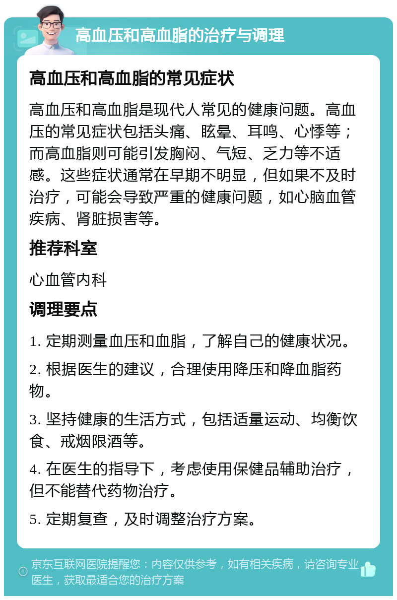 高血压和高血脂的治疗与调理 高血压和高血脂的常见症状 高血压和高血脂是现代人常见的健康问题。高血压的常见症状包括头痛、眩晕、耳鸣、心悸等；而高血脂则可能引发胸闷、气短、乏力等不适感。这些症状通常在早期不明显，但如果不及时治疗，可能会导致严重的健康问题，如心脑血管疾病、肾脏损害等。 推荐科室 心血管内科 调理要点 1. 定期测量血压和血脂，了解自己的健康状况。 2. 根据医生的建议，合理使用降压和降血脂药物。 3. 坚持健康的生活方式，包括适量运动、均衡饮食、戒烟限酒等。 4. 在医生的指导下，考虑使用保健品辅助治疗，但不能替代药物治疗。 5. 定期复查，及时调整治疗方案。