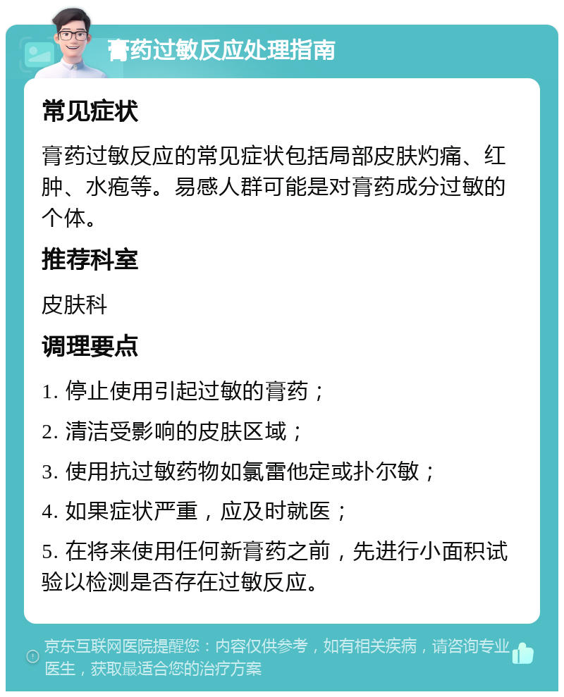 膏药过敏反应处理指南 常见症状 膏药过敏反应的常见症状包括局部皮肤灼痛、红肿、水疱等。易感人群可能是对膏药成分过敏的个体。 推荐科室 皮肤科 调理要点 1. 停止使用引起过敏的膏药； 2. 清洁受影响的皮肤区域； 3. 使用抗过敏药物如氯雷他定或扑尔敏； 4. 如果症状严重，应及时就医； 5. 在将来使用任何新膏药之前，先进行小面积试验以检测是否存在过敏反应。